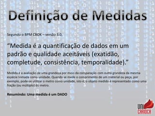 Segundo o BPM CBOK – versão 3.0,
“Medida é a quantificação de dados em um
padrão e qualidade aceitáveis (exatidão,
completude, consistência, temporalidade).”
Medida é a avaliação de uma grandeza por meio da comparação com outra grandeza da mesma
espécie tomada como unidade. Quando se mede o comprimento de um material ou peça, por
exemplo, pode-se utilizar o metro como unidade, isto é, o objeto medido é representado como uma
fração (ou múltiplo) do metro.
Resumindo: Uma medida é um DADO
 