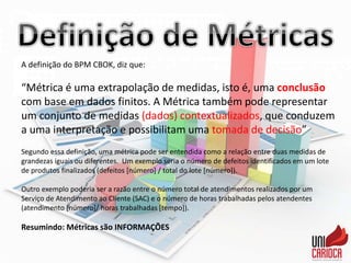 A definição do BPM CBOK, diz que:
“Métrica é uma extrapolação de medidas, isto é, uma conclusão
com base em dados finitos. A Métrica também pode representar
um conjunto de medidas (dados) contextualizados, que conduzem
a uma interpretação e possibilitam uma tomada de decisão”
Segundo essa definição, uma métrica pode ser entendida como a relação entre duas medidas de
grandezas iguais ou diferentes. Um exemplo seria o número de defeitos identificados em um lote
de produtos finalizados (defeitos [número] / total do lote [número]).
Outro exemplo poderia ser a razão entre o número total de atendimentos realizados por um
Serviço de Atendimento ao Cliente (SAC) e o número de horas trabalhadas pelos atendentes
(atendimento [número]/ horas trabalhadas [tempo]).
Resumindo: Métricas são INFORMAÇÕES
 