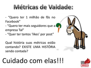 Cuidado com elas!!!
- “Quero ter 1 milhão de fãs no
Facebook”
- “Quero ter mais seguidores que a
empresa Tal”
- “Quer ter tantos ‘likes’ por post”
Qual história suas métricas estão
contando? EXISTE UMA HISTÓRIA
sendo contada?
 