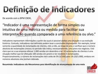 De acordo com o BPM CBOK,
“Indicador é uma representação de forma simples ou
intuitiva de uma métrica ou medida para facilitar sua
interpretação quando comparada a uma referência ou alvo.”
Indicadores representam informações a partir das quais é possível avaliar uma situação e sua evolução
histórica. Contudo, indicadores mal definidos podem levar a conclusões equivocadas. Por exemplo, tomar
somente a quantidade de reclamações de clientes, mês a mês, ao longo do ano, e verificar que o número
absoluto de reclamações cresceu no período não indica, necessariamente, uma piora nos negócios. Está
claro que se a sua empresa efetuar 1.000 vendas em dezembro e ter 10 reclamações de clientes é uma
situação melhor que ter efetuado 100 vendas em janeiro e ter recebido 5 reclamações.
Proporcionalmente, o número de reclamações terá caído de 5% (5/100) para 1% (10/1.000), embora em
números absolutos elas tenham dobrado.
Resumindo: Indicadores são Mecanismos para Identificação do alcançamento de uma meta
 