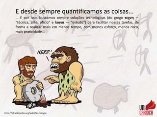 E desde sempre quantificamos as coisas...
... E por isso, buscamos sempre soluções tecnológicas (do grego τεχνη —
"técnica, arte, ofício" e λογια — "estudo”) para facilitar nossas tarefas, de
forma a realizar mais em menos tempo, com menos esforço, menos risco,
mais praticidade...
http://pt.wikipedia.org/wiki/Tecnologia
 