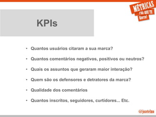 JoseTelmo.com
KPIs
• Quantos usuários citaram a sua marca?
• Quantos comentários negativos, positivos ou neutros?
• Quais os assuntos que geraram maior interação?
• Quem são os defensores e detratores da marca?
• Qualidade dos comentários
• Quantos inscritos, seguidores, curtidores... Etc.
 