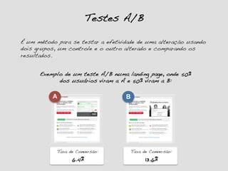 Testes A/B!
É um método para se testar a efetividade de uma alteração usando
dois grupos, um controle e o outro alterado e comparando os
resultados.!
Exemplo de um teste A/B numa landing page, onde 50%
dos usuários viram a A e 50% viram a B:!
A
Taxa de Conversão:!
6.4%!
B
Taxa de Conversão:!
13.6%!
 