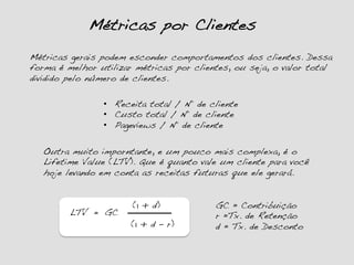 Métricas por Clientes!
Métricas gerais podem esconder comportamentos dos clientes. Dessa
forma é melhor utilizar métricas por clientes, ou seja, o valor total
dividido pelo número de clientes.!
Outra muito imporntante, e um pouco mais complexa, é o
Lifetime Value (LTV). Que é quanto vale um cliente para você
hoje levando em conta as receitas futuras que ele gerará.!
(1 + d)!
(1 + d – r)!
GC = Contribuição!
r =Tx. de Retenção!
d = Tx. de Desconto!
LTV! =! GC!
•  Receita total / Nº de cliente!
•  Custo total / Nº de cliente!
•  Pageviews / Nº de cliente!
 