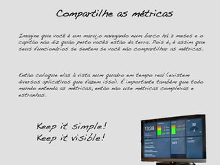 Compartilhe as métricas!
Imagine que você é um marujo navegando num barco há 2 meses e o
capitão não diz quão perto vocês estão da terra. Pois é, é assim que
seus funcionários se sentem se você não compartilhar as métricas.!
!
!
!
Então coloque elas à vista num quadro em tempo real (existem
diversos aplicativos que fazem isso). É importante também que todo
mundo entenda as métricas, então não use métricas complexas e
estranhas. !
Keep it simple! !
Keep it visible!!
 