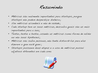 Resumindo!
•  Métricas são realmente importantes para startups, porque
startups não podem desperdiçar dinheiro;!
•  Use métricas acionáveis e não de vaidade;!
•  Cada startup tem as suas métricas, descubra quais são as mais
importantes para a sua;!
•  Testar, testar e testar, usando as métricas como forma de validar
ou não suas hipóteses;!
•  Métricas são sobre pessoas, não tente distorcê-las para elas
dizerem o que você quer;!
•  Startups possuem duas etapas e o uso de métricas possui
objetivos diferentes em cada uma!
 