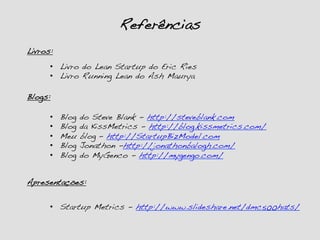 Referências!
•  Startup Metrics - http://www.slideshare.net/dmc500hats/!
Livros:!
•  Livro do Lean Startup do Eric Ries!
•  Livro Running Lean do Ash Maurya!
Blogs:!
•  Blog do Steve Blank - http://steveblank.com!
•  Blog da KissMetrics - http://blog.kissmetrics.com/!
•  Meu blog – http://StartupBizModel.com!
•  Blog Jonathon -http://jonathonbalogh.com/!
•  Blog do MyGenco - http://mygengo.com/!
Apresentações:!
 