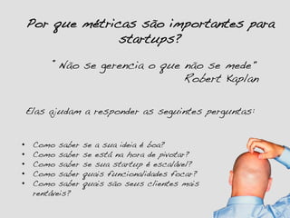 Por que métricas são importantes para
startups?!
•  Como saber se a sua ideia é boa?!
•  Como saber se está na hora de pivotar?!
•  Como saber se sua startup é escalável?!
•  Como saber quais funcionalidades focar?!
•  Como saber quais são seus clientes mais
rentáveis?!
Elas ajudam a responder as seguintes perguntas:!
“Não se gerencia o que não se mede" !
" " " " " " " " "Robert Kaplan!
 