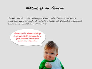 Métricas de Vaidade!
Usando métricas de vaidade, você não saberá o que realmente
impactou num aumento de receita e todas as atividades anteriores
serão consideradas bem sucedidas.!
Sucesso!!! Minha startup
cresceu 200%, só não sei o
que causou isso para
continuar fazendo…!
 
