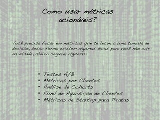 Como usar métricas
acionáveis?!
Você precisa focar em métricas que te levam a uma tomada de
decisão, dessa forma existem algumas dicas para você não cair
na vaidade, abaixo seguem algumas:!
•  Testes A/B!
•  Métricas por Clientes!
•  Análise de Cohorts!
•  Funil de Aquisição de Clientes!
•  Métricas de Startup para Piratas!
 