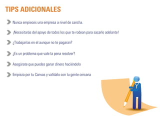 TIPS ADICIONALES 
Nunca empieces una empresa a nivel de cancha. 
¡Necesitarás del apoyo de todos los que te rodean para sacarlo adelante! 
¿Trabajarías en el aunque no te pagaran? 
¿Es un problema que vale la pena resolver? 
Asegúrate que puedes ganar dinero haciéndolo 
Empieza por tu Canvas y valídalo con tu gente cercana 
 