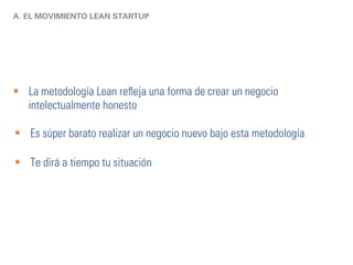 A. EL MOVIMIENTO LEAN STARTUP 
§ La metodología Lean refleja una forma de crear un negocio 
intelectualmente honesto 
§ Es súper barato realizar un negocio nuevo bajo esta metodología 
§ Te dirá a tiempo tu situación 
 