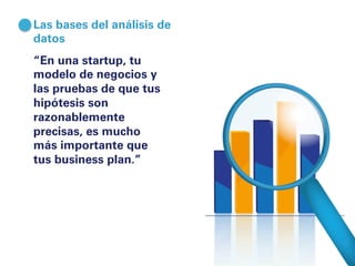 Las bases del análisis de 
datos 
“En una startup, tu 
modelo de negocios y 
las pruebas de que tus 
hipótesis son 
razonablemente 
precisas, es mucho 
más importante que 
tus business plan.” 
 