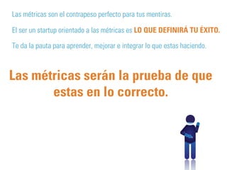 Las métricas son el contrapeso perfecto para tus mentiras. 
El ser un startup orientado a las métricas es LO QUE DEFINIRÁ TU ÉXITO. 
Te da la pauta para aprender, mejorar e integrar lo que estas haciendo. 
Las métricas serán la prueba de que 
estas en lo correcto. 
 