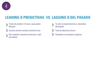 4 
LEADING O PREDICTIVAS VS LAGGING O DEL PASADO 
Tratan de predecir el futuro y qué pasará 
después. 
Cuantos clientes tendrás el próximo mes. 
Para empezar necesitas entrevistar o salir 
del edificio. 
Te dicen comportamientos o resultados 
del pasado. 
Tasa de abandono (churn) 
Llamadas en el pasado a quejarse 
 