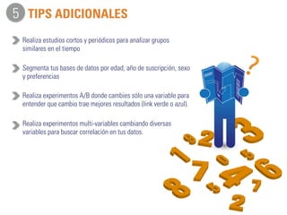 TIPS ADICIONALES 
Realiza estudios cortos y periódicos para analizar grupos 
similares en el tiempo 
Segmenta tus bases de datos por edad, año de suscripción, sexo 
y preferencias 
Realiza experimentos A/B donde cambies sólo una variable para 
entender que cambio trae mejores resultados (link verde o azul). 
Realiza experimentos multi-variables cambiando diversas 
variables para buscar correlación en tus datos. 
5 
 