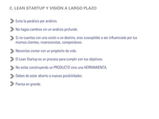 D. MOTORES DE CRECIMIENTO 
Motor Pegajoso - Enfocado en provocar que tus clientes regresen a usar tu 
producto de manera recurrente para evitar tasas de abandono altas. 
Medición: frecuencia, retención y churn. 
Motor Viral - Buscar que tu producto se publique de boca en boca. 
Medición: coeficiente de viralidad o cuanta gente invitan tus usuarios, ciclo de 
tiempo viral o cuanto se tarda un usuario en invitar a alguien más. 
Motor de Pagos - Es el último motor. Aquí buscas incrementar tus ingresos. Es 
la última métrica que debes analizar para saber si cuentas con un modelo de 
negocio sostenible. 
Medición: Valor por vida del cliente o CLV y costo de adquisición de clientes o 
CAC 
 