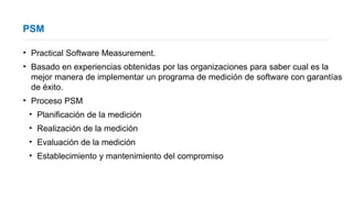 PSM
‣ Practical Software Measurement.
‣ Basado en experiencias obtenidas por las organizaciones para saber cual es la
mejor manera de implementar un programa de medición de software con garantías
de éxito.
‣ Proceso PSM
‣ Planificación de la medición
‣ Realización de la medición
‣ Evaluación de la medición
‣ Establecimiento y mantenimiento del compromiso
 