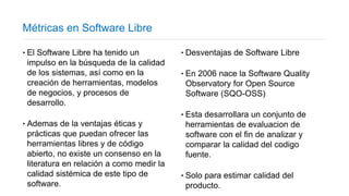 Métricas en Software Libre
‣El Software Libre ha tenido un
impulso en la búsqueda de la calidad
de los sistemas, así como en la
creación de herramientas, modelos
de negocios, y procesos de
desarrollo.
‣Ademas de la ventajas éticas y
prácticas que puedan ofrecer las
herramientas libres y de código
abierto, no existe un consenso en la
literatura en relación a como medir la
calidad sistémica de este tipo de
software.
‣Desventajas de Software Libre
‣En 2006 nace la Software Quality
Observatory for Open Source
Software (SQO-OSS)
‣Esta desarrollara un conjunto de
herramientas de evaluacion de
software con el fin de analizar y
comparar la calidad del codigo
fuente.
‣Solo para estimar calidad del
producto.
 
