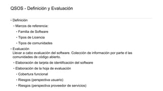 QSOS - Definición y Evaluación
‣ Definición
‣ Marcos de referencia:
‣ Familia de Software
‣ Tipos de Licencia
‣ Tipos de comunidades
‣ Evaluación
Llevar a cabo evaluación del software. Colección de información por parte d las
comunidades de código abierto.
‣ Elaboración de tarjeta de identificación del software
‣ Elaboración de la hoja de evaluación
‣ Cobertura funcional
‣ Riesgos (perspectiva usuario)
‣ Riesgos (perspectiva proveedor de servicios)
 