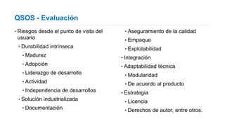 QSOS - Evaluación
‣Riesgos desde el punto de vista del
usuario
‣Durabilidad intrínseca
‣Madurez
‣Adopción
‣Liderazgo de desarrollo
‣Actividad
‣Independencia de desarrollos
‣Solución industrializada
‣Documentación
‣Aseguramiento de la calidad
‣Empaque
‣Explotabilidad
‣Integración
‣Adaptabilidad técnica
‣Modularidad
‣De acuerdo al producto
‣Estrategia
‣Licencia
‣Derechos de autor, entre otros.
 
