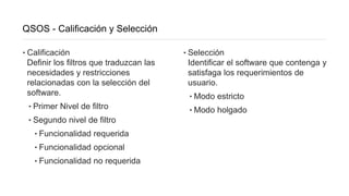 QSOS - Calificación y Selección
‣Calificación
Definir los filtros que traduzcan las
necesidades y restricciones
relacionadas con la selección del
software.
‣Primer Nivel de filtro
‣Segundo nivel de filtro
‣Funcionalidad requerida
‣Funcionalidad opcional
‣Funcionalidad no requerida
‣Selección
Identificar el software que contenga y
satisfaga los requerimientos de
usuario.
‣Modo estricto
‣Modo holgado
 