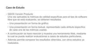 Caso de Estudio
‣ QSOS Versión Producto
Una vez aplicadas la métricas de calidad especificas para el tipo de software
libre que se está evaluando, se obtienen resultados
‣ Una presentación en forma de gráfico
‣ Una presentación en forma textual, representado cada atributo especifico
de cada una de las métricas usadas.
‣ A continuación se hace mención y muestra una herramienta Web, mediante
la cual se puede realizar evaluaciones a casos de estudios particulares,
‣ Además permite comparar los resultados obtenidos, con otros estudios ya
realizados.
 