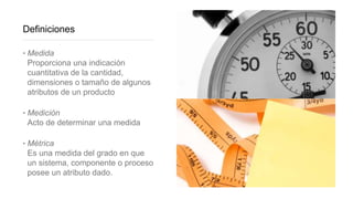 Definiciones
‣ Medida
Proporciona una indicación
cuantitativa de la cantidad,
dimensiones o tamaño de algunos
atributos de un producto
‣ Medición
Acto de determinar una medida
‣ Métrica
Es una medida del grado en que
un sistema, componente o proceso
posee un atributo dado.
 
