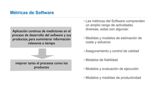 Métricas de Software
‣ Las métricas del Software comprenden
un amplio rango de actividades
diversas, estas son algunas:
‣ Medidas y modelos de estimación de
coste y esfuerzo
‣ Aseguramiento y control de calidad
‣ Modelos de fiabilidad
‣ Modelos y evaluación de ejecución
‣ Modelos y medidas de productividad
 