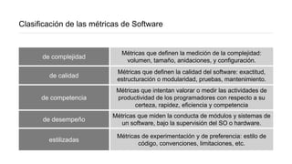 Clasificación de las métricas de Software
de complejidad
Métricas que definen la medición de la complejidad:
volumen, tamaño, anidaciones, y configuración.
de calidad
Métricas que definen la calidad del software: exactitud,
estructuración o modularidad, pruebas, mantenimiento.
de competencia
Métricas que intentan valorar o medir las actividades de
productividad de los programadores con respecto a su
certeza, rapidez, eficiencia y competencia
de desempeño
Métricas que miden la conducta de módulos y sistemas de
un software, bajo la supervisión del SO o hardware.
estilizadas
Métricas de experimentación y de preferencia: estilo de
código, convenciones, limitaciones, etc.
 