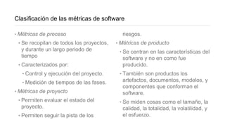 Clasificación de las métricas de software
‣Métricas de proceso
‣Se recopilan de todos los proyectos,
y durante un largo periodo de
tiempo
‣Caracterizados por:
‣Control y ejecución del proyecto.
‣Medición de tiempos de las fases.
‣Métricas de proyecto
‣Permiten evaluar el estado del
proyecto.
‣Permiten seguir la pista de los
riesgos.
‣Métricas de producto
‣Se centran en las características del
software y no en como fue
producido.
‣También son productos los
artefactos, documentos, modelos, y
componentes que conforman el
software.
‣Se miden cosas como el tamaño, la
calidad, la totalidad, la volatilidad, y
el esfuerzo.
 