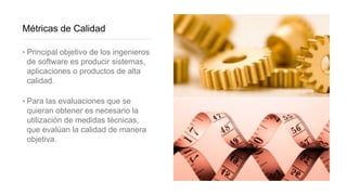 Métricas de Calidad
‣ Principal objetivo de los ingenieros
de software es producir sistemas,
aplicaciones o productos de alta
calidad.
‣ Para las evaluaciones que se
quieran obtener es necesario la
utilización de medidas técnicas,
que evalúan la calidad de manera
objetiva.
 