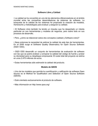 ROMERO MARTINEZ DANIEL


                            Software Libre y Calidad


• La calidad se ha convertido en uno de los elementos diferenciadores en el ámbito
mundial entre las compañías desarrolladoras de sistemas de software. La
búsqueda de la calidad de los sistemas ha propiciado la creación de modelos,
frameworks y metodologías para evaluar y asegurar su calidad.

• El Software Libre también ha tenido un impulso que ha despertado un interés
particular en sus herramientas y modelos de negocios, pero sobre todo en sus
procesos de desarrollo.

• Pero, ¿cómo se relacionan estos dos conceptos (calidad y Software Libre)?

• Nace entonces la necesidad de estimar la calidad de este tipo de herramientas.
En el 2006 surge el Software Quality Observatory for Open Source Software
(SQO-OSS).

• SQO-OSS desarrolló un conjunto de herramientas de evaluación de software
con las que se podrá analizar y comparar la calidad del código de fuente y probar
su idoneidad para su despliegue empresarial. El coste total del proyecto se estima
en unos 2.470 millones de euros.

• Estas herramientas sólo estimarán la calidad del producto.

                                Modelo de QSOS

• Uno de los modelos que permite la cuantificación y calificación de software Open
Source es el Method for Qualification and Selection of Open Source Software
(QSOS).

• Está orientado exclusivamente al producto de software.

• Más información en http://www.qsos.org/
 