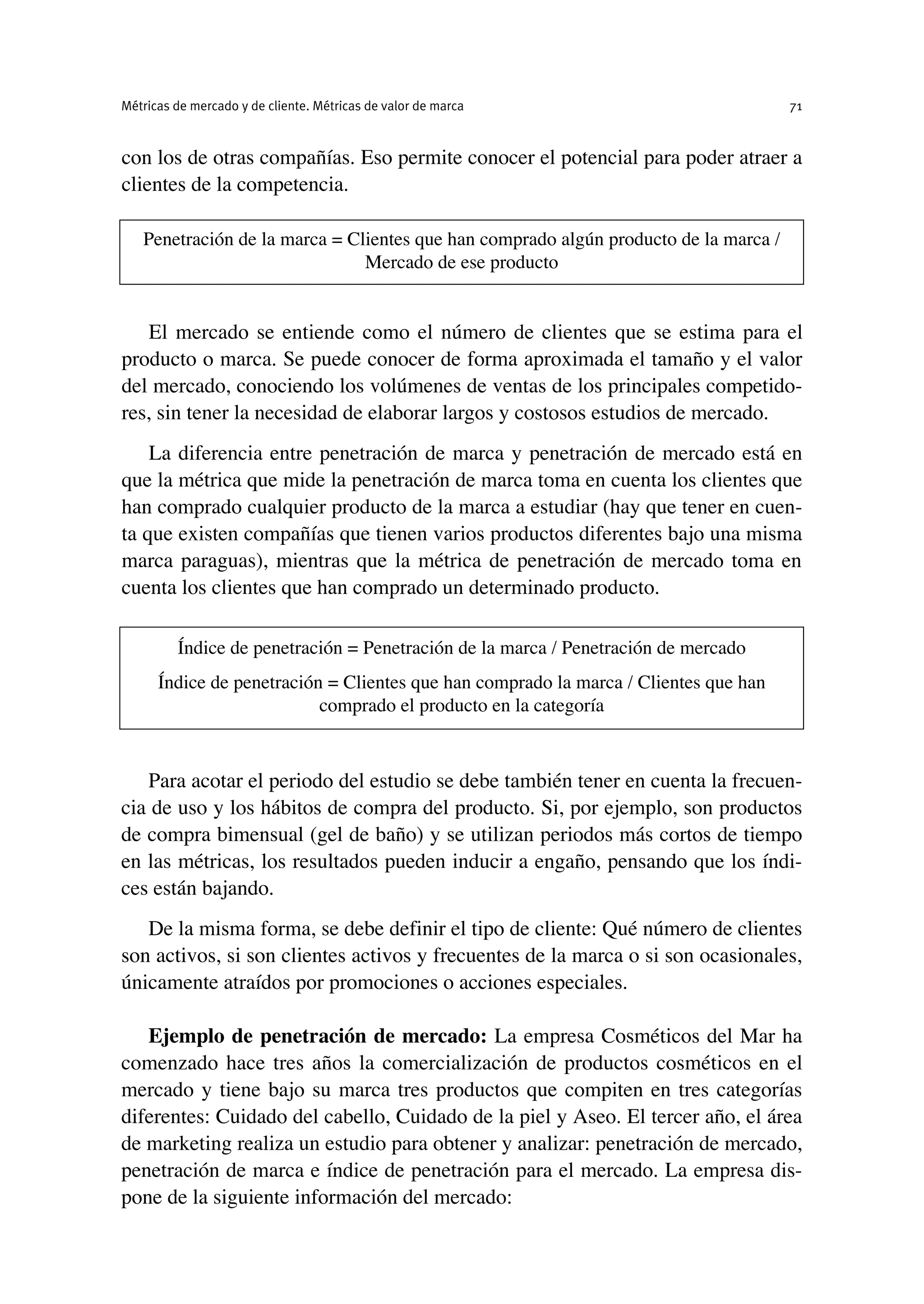 con los de otras compañías. Eso permite conocer el potencial para poder atraer a
clientes de la competencia.
El mercado se entiende como el número de clientes que se estima para el
producto o marca. Se puede conocer de forma aproximada el tamaño y el valor
del mercado, conociendo los volúmenes de ventas de los principales competido-
res, sin tener la necesidad de elaborar largos y costosos estudios de mercado.
La diferencia entre penetración de marca y penetración de mercado está en
que la métrica que mide la penetración de marca toma en cuenta los clientes que
han comprado cualquier producto de la marca a estudiar (hay que tener en cuen-
ta que existen compañías que tienen varios productos diferentes bajo una misma
marca paraguas), mientras que la métrica de penetración de mercado toma en
cuenta los clientes que han comprado un determinado producto.
Para acotar el periodo del estudio se debe también tener en cuenta la frecuen-
cia de uso y los hábitos de compra del producto. Si, por ejemplo, son productos
de compra bimensual (gel de baño) y se utilizan periodos más cortos de tiempo
en las métricas, los resultados pueden inducir a engaño, pensando que los índi-
ces están bajando.
De la misma forma, se debe definir el tipo de cliente: Qué número de clientes
son activos, si son clientes activos y frecuentes de la marca o si son ocasionales,
únicamente atraídos por promociones o acciones especiales.
Ejemplo de penetración de mercado: La empresa Cosméticos del Mar ha
comenzado hace tres años la comercialización de productos cosméticos en el
mercado y tiene bajo su marca tres productos que compiten en tres categorías
diferentes: Cuidado del cabello, Cuidado de la piel y Aseo. El tercer año, el área
de marketing realiza un estudio para obtener y analizar: penetración de mercado,
penetración de marca e índice de penetración para el mercado. La empresa dis-
pone de la siguiente información del mercado:
Métricas de mercado y de cliente. Métricas de valor de marca 71
Penetración de la marca = Clientes que han comprado algún producto de la marca /
Mercado de ese producto
Índice de penetración = Penetración de la marca / Penetración de mercado
Índice de penetración = Clientes que han comprado la marca / Clientes que han
comprado el producto en la categoría
 