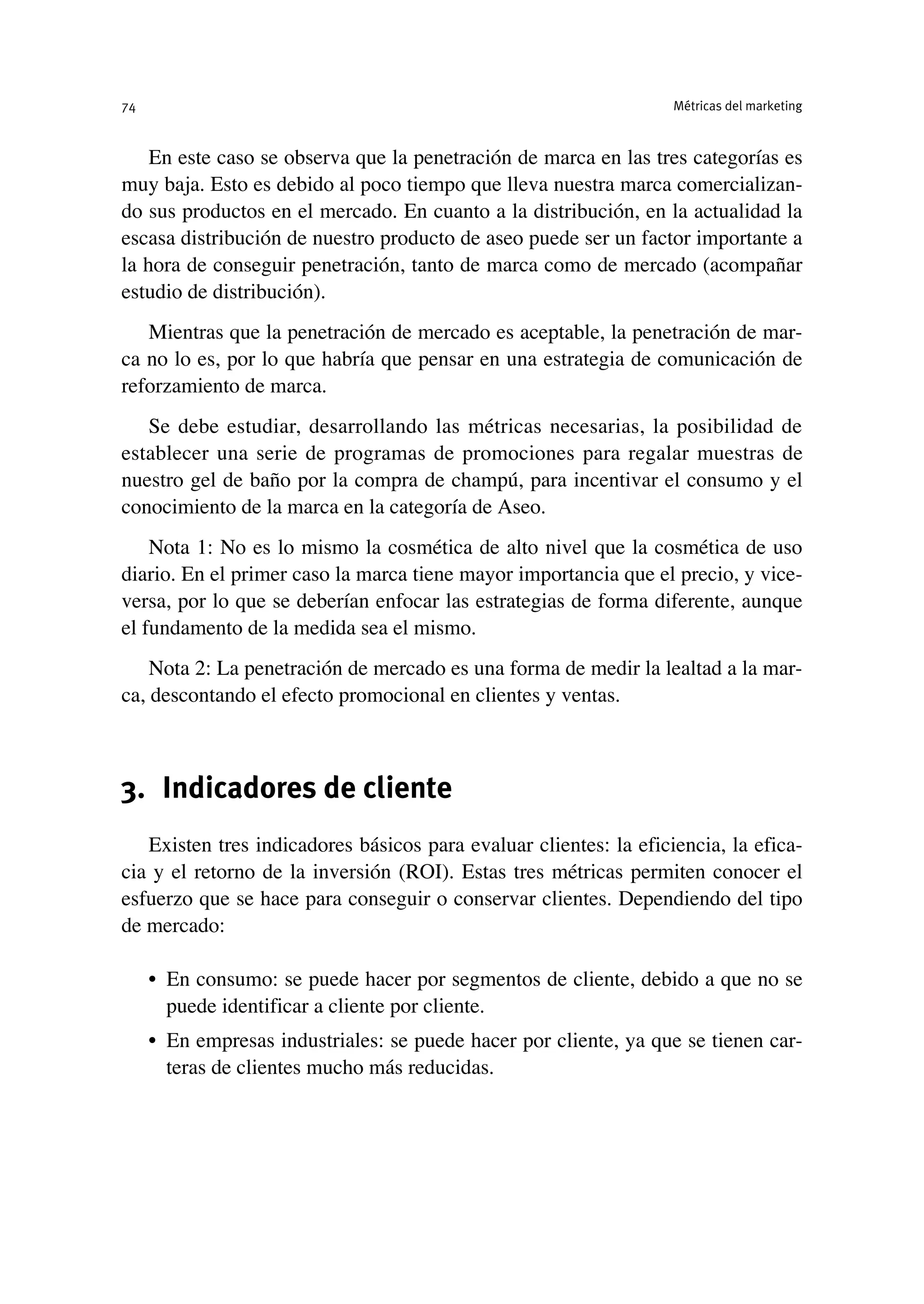 En este caso se observa que la penetración de marca en las tres categorías es
muy baja. Esto es debido al poco tiempo que lleva nuestra marca comercializan-
do sus productos en el mercado. En cuanto a la distribución, en la actualidad la
escasa distribución de nuestro producto de aseo puede ser un factor importante a
la hora de conseguir penetración, tanto de marca como de mercado (acompañar
estudio de distribución).
Mientras que la penetración de mercado es aceptable, la penetración de mar-
ca no lo es, por lo que habría que pensar en una estrategia de comunicación de
reforzamiento de marca.
Se debe estudiar, desarrollando las métricas necesarias, la posibilidad de
establecer una serie de programas de promociones para regalar muestras de
nuestro gel de baño por la compra de champú, para incentivar el consumo y el
conocimiento de la marca en la categoría de Aseo.
Nota 1: No es lo mismo la cosmética de alto nivel que la cosmética de uso
diario. En el primer caso la marca tiene mayor importancia que el precio, y vice-
versa, por lo que se deberían enfocar las estrategias de forma diferente, aunque
el fundamento de la medida sea el mismo.
Nota 2: La penetración de mercado es una forma de medir la lealtad a la mar-
ca, descontando el efecto promocional en clientes y ventas.
3. Indicadores de cliente
Existen tres indicadores básicos para evaluar clientes: la eficiencia, la efica-
cia y el retorno de la inversión (ROI). Estas tres métricas permiten conocer el
esfuerzo que se hace para conseguir o conservar clientes. Dependiendo del tipo
de mercado:
• En consumo: se puede hacer por segmentos de cliente, debido a que no se
puede identificar a cliente por cliente.
• En empresas industriales: se puede hacer por cliente, ya que se tienen car-
teras de clientes mucho más reducidas.
Métricas del marketing
74
 