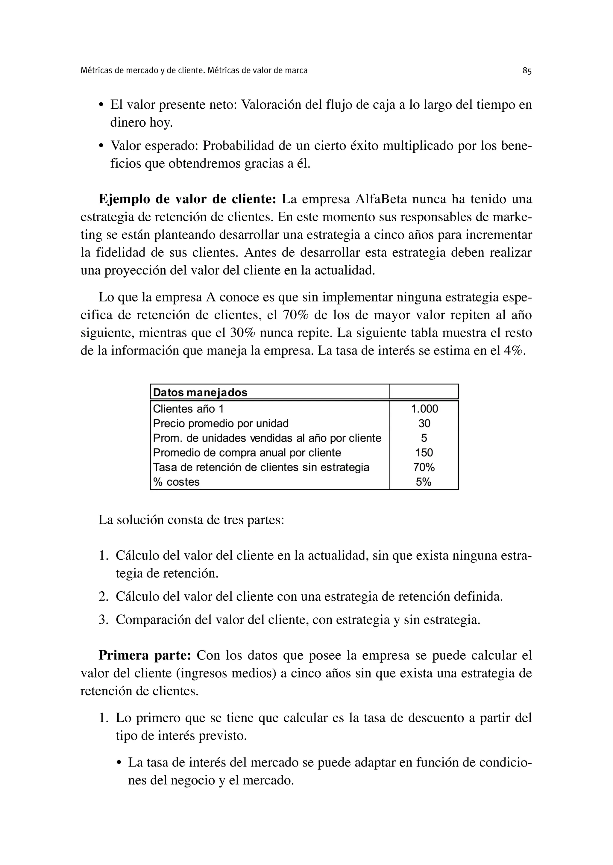 • El valor presente neto: Valoración del flujo de caja a lo largo del tiempo en
dinero hoy.
• Valor esperado: Probabilidad de un cierto éxito multiplicado por los bene-
ficios que obtendremos gracias a él.
Ejemplo de valor de cliente: La empresa AlfaBeta nunca ha tenido una
estrategia de retención de clientes. En este momento sus responsables de marke-
ting se están planteando desarrollar una estrategia a cinco años para incrementar
la fidelidad de sus clientes. Antes de desarrollar esta estrategia deben realizar
una proyección del valor del cliente en la actualidad.
Lo que la empresa A conoce es que sin implementar ninguna estrategia espe-
cifica de retención de clientes, el 70% de los de mayor valor repiten al año
siguiente, mientras que el 30% nunca repite. La siguiente tabla muestra el resto
de la información que maneja la empresa. La tasa de interés se estima en el 4%.
La solución consta de tres partes:
1. Cálculo del valor del cliente en la actualidad, sin que exista ninguna estra-
tegia de retención.
2. Cálculo del valor del cliente con una estrategia de retención definida.
3. Comparación del valor del cliente, con estrategia y sin estrategia.
Primera parte: Con los datos que posee la empresa se puede calcular el
valor del cliente (ingresos medios) a cinco años sin que exista una estrategia de
retención de clientes.
1. Lo primero que se tiene que calcular es la tasa de descuento a partir del
tipo de interés previsto.
• La tasa de interés del mercado se puede adaptar en función de condicio-
nes del negocio y el mercado.
Métricas de mercado y de cliente. Métricas de valor de marca 85
 