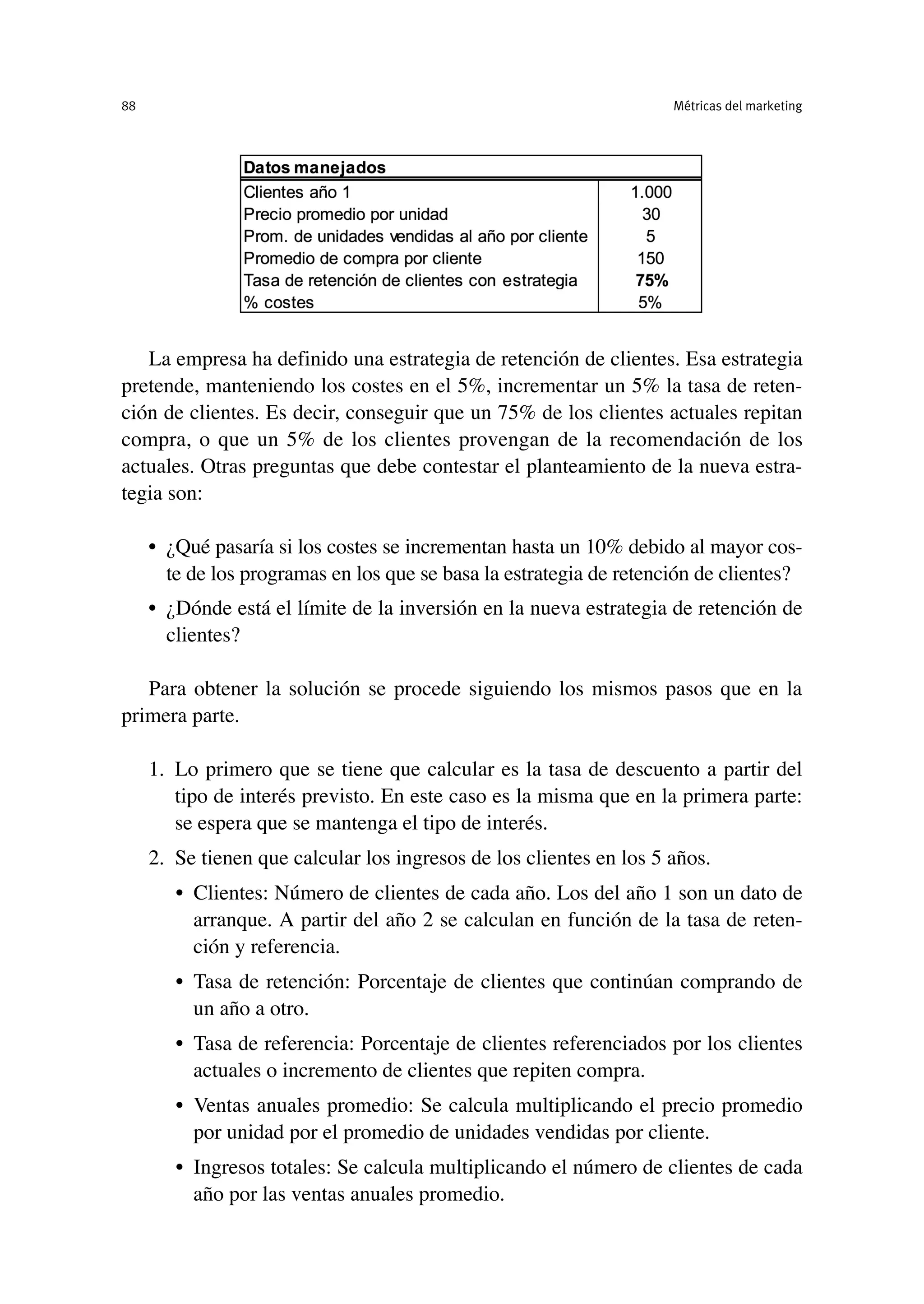 La empresa ha definido una estrategia de retención de clientes. Esa estrategia
pretende, manteniendo los costes en el 5%, incrementar un 5% la tasa de reten-
ción de clientes. Es decir, conseguir que un 75% de los clientes actuales repitan
compra, o que un 5% de los clientes provengan de la recomendación de los
actuales. Otras preguntas que debe contestar el planteamiento de la nueva estra-
tegia son:
• ¿Qué pasaría si los costes se incrementan hasta un 10% debido al mayor cos-
te de los programas en los que se basa la estrategia de retención de clientes?
• ¿Dónde está el límite de la inversión en la nueva estrategia de retención de
clientes?
Para obtener la solución se procede siguiendo los mismos pasos que en la
primera parte.
1. Lo primero que se tiene que calcular es la tasa de descuento a partir del
tipo de interés previsto. En este caso es la misma que en la primera parte:
se espera que se mantenga el tipo de interés.
2. Se tienen que calcular los ingresos de los clientes en los 5 años.
• Clientes: Número de clientes de cada año. Los del año 1 son un dato de
arranque. A partir del año 2 se calculan en función de la tasa de reten-
ción y referencia.
• Tasa de retención: Porcentaje de clientes que continúan comprando de
un año a otro.
• Tasa de referencia: Porcentaje de clientes referenciados por los clientes
actuales o incremento de clientes que repiten compra.
• Ventas anuales promedio: Se calcula multiplicando el precio promedio
por unidad por el promedio de unidades vendidas por cliente.
• Ingresos totales: Se calcula multiplicando el número de clientes de cada
año por las ventas anuales promedio.
Métricas del marketing
88
 