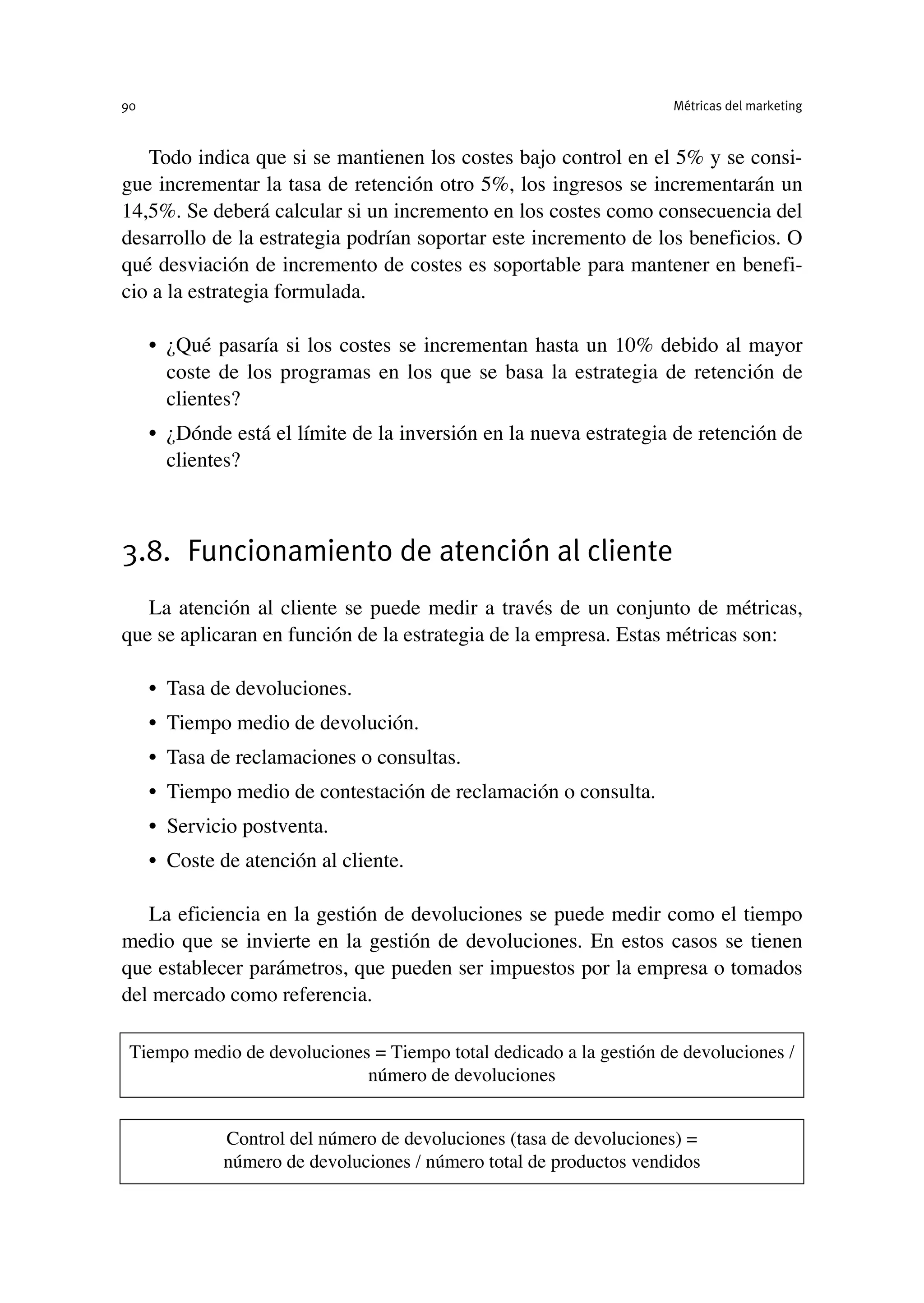 Todo indica que si se mantienen los costes bajo control en el 5% y se consi-
gue incrementar la tasa de retención otro 5%, los ingresos se incrementarán un
14,5%. Se deberá calcular si un incremento en los costes como consecuencia del
desarrollo de la estrategia podrían soportar este incremento de los beneficios. O
qué desviación de incremento de costes es soportable para mantener en benefi-
cio a la estrategia formulada.
• ¿Qué pasaría si los costes se incrementan hasta un 10% debido al mayor
coste de los programas en los que se basa la estrategia de retención de
clientes?
• ¿Dónde está el límite de la inversión en la nueva estrategia de retención de
clientes?
3.8. Funcionamiento de atención al cliente
La atención al cliente se puede medir a través de un conjunto de métricas,
que se aplicaran en función de la estrategia de la empresa. Estas métricas son:
• Tasa de devoluciones.
• Tiempo medio de devolución.
• Tasa de reclamaciones o consultas.
• Tiempo medio de contestación de reclamación o consulta.
• Servicio postventa.
• Coste de atención al cliente.
La eficiencia en la gestión de devoluciones se puede medir como el tiempo
medio que se invierte en la gestión de devoluciones. En estos casos se tienen
que establecer parámetros, que pueden ser impuestos por la empresa o tomados
del mercado como referencia.
Métricas del marketing
90
Tiempo medio de devoluciones = Tiempo total dedicado a la gestión de devoluciones /
número de devoluciones
Control del número de devoluciones (tasa de devoluciones) =
número de devoluciones / número total de productos vendidos
 