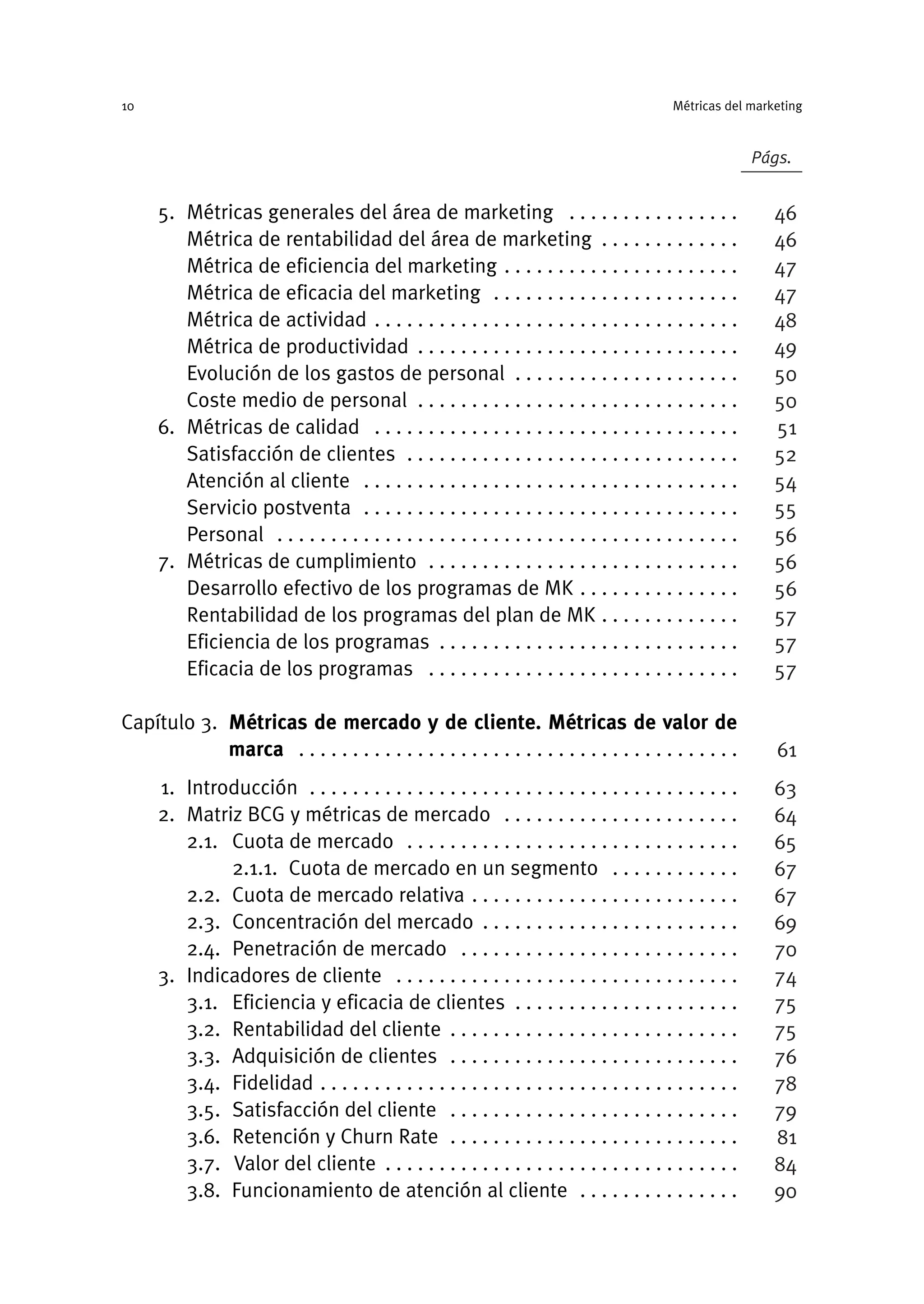 5. Métricas generales del área de marketing . . . . . . . . . . . . . . . .
Métrica de rentabilidad del área de marketing . . . . . . . . . . . . .
Métrica de eficiencia del marketing . . . . . . . . . . . . . . . . . . . . . .
Métrica de eficacia del marketing . . . . . . . . . . . . . . . . . . . . . . .
Métrica de actividad . . . . . . . . . . . . . . . . . . . . . . . . . . . . . . . . . .
Métrica de productividad . . . . . . . . . . . . . . . . . . . . . . . . . . . . . .
Evolución de los gastos de personal . . . . . . . . . . . . . . . . . . . . .
Coste medio de personal . . . . . . . . . . . . . . . . . . . . . . . . . . . . . .
6. Métricas de calidad . . . . . . . . . . . . . . . . . . . . . . . . . . . . . . . . . .
Satisfacción de clientes . . . . . . . . . . . . . . . . . . . . . . . . . . . . . . .
Atención al cliente . . . . . . . . . . . . . . . . . . . . . . . . . . . . . . . . . . .
Servicio postventa . . . . . . . . . . . . . . . . . . . . . . . . . . . . . . . . . . .
Personal . . . . . . . . . . . . . . . . . . . . . . . . . . . . . . . . . . . . . . . . . . .
7. Métricas de cumplimiento . . . . . . . . . . . . . . . . . . . . . . . . . . . . .
Desarrollo efectivo de los programas de MK . . . . . . . . . . . . . . .
Rentabilidad de los programas del plan de MK . . . . . . . . . . . . .
Eficiencia de los programas . . . . . . . . . . . . . . . . . . . . . . . . . . . .
Eficacia de los programas . . . . . . . . . . . . . . . . . . . . . . . . . . . . .
Capítulo 3. Métricas de mercado y de cliente. Métricas de valor de
marca . . . . . . . . . . . . . . . . . . . . . . . . . . . . . . . . . . . . . . . . .
1. Introducción . . . . . . . . . . . . . . . . . . . . . . . . . . . . . . . . . . . . . . . .
2. Matriz BCG y métricas de mercado . . . . . . . . . . . . . . . . . . . . . .
2.1. Cuota de mercado . . . . . . . . . . . . . . . . . . . . . . . . . . . . . . .
2.1.1. Cuota de mercado en un segmento . . . . . . . . . . . .
2.2. Cuota de mercado relativa . . . . . . . . . . . . . . . . . . . . . . . . .
2.3. Concentración del mercado . . . . . . . . . . . . . . . . . . . . . . . .
2.4. Penetración de mercado . . . . . . . . . . . . . . . . . . . . . . . . . .
3. Indicadores de cliente . . . . . . . . . . . . . . . . . . . . . . . . . . . . . . . .
3.1. Eficiencia y eficacia de clientes . . . . . . . . . . . . . . . . . . . . .
3.2. Rentabilidad del cliente . . . . . . . . . . . . . . . . . . . . . . . . . . .
3.3. Adquisición de clientes . . . . . . . . . . . . . . . . . . . . . . . . . . .
3.4. Fidelidad . . . . . . . . . . . . . . . . . . . . . . . . . . . . . . . . . . . . . . .
3.5. Satisfacción del cliente . . . . . . . . . . . . . . . . . . . . . . . . . . .
3.6. Retención y Churn Rate . . . . . . . . . . . . . . . . . . . . . . . . . . .
3.7. Valor del cliente . . . . . . . . . . . . . . . . . . . . . . . . . . . . . . . . .
3.8. Funcionamiento de atención al cliente . . . . . . . . . . . . . . .
Métricas del marketing
10
Págs.
46
46
47
47
48
49
50
50
51
52
54
55
56
56
56
57
57
57
61
63
64
65
67
67
69
70
74
75
75
76
78
79
81
84
90
 