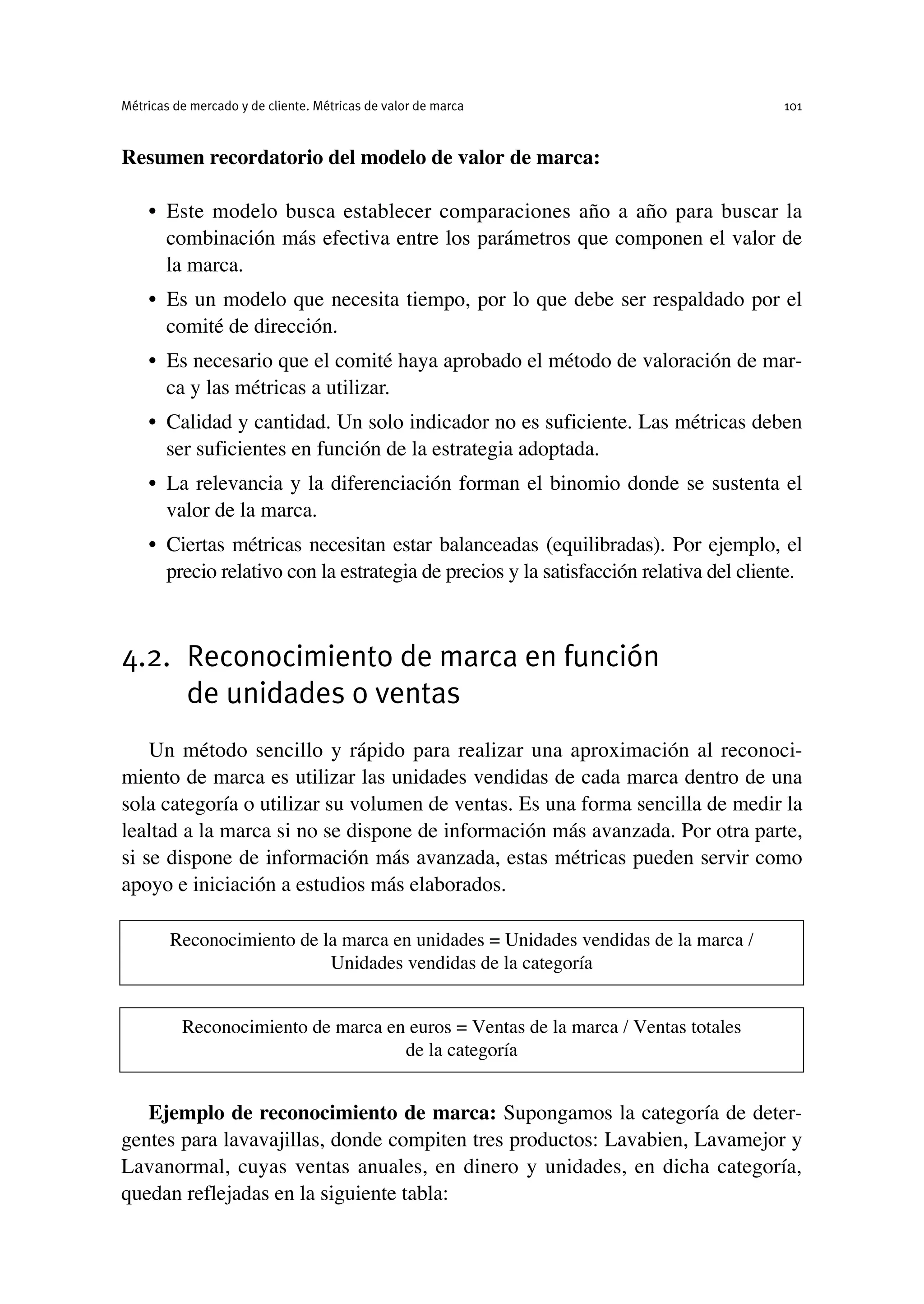 Resumen recordatorio del modelo de valor de marca:
• Este modelo busca establecer comparaciones año a año para buscar la
combinación más efectiva entre los parámetros que componen el valor de
la marca.
• Es un modelo que necesita tiempo, por lo que debe ser respaldado por el
comité de dirección.
• Es necesario que el comité haya aprobado el método de valoración de mar-
ca y las métricas a utilizar.
• Calidad y cantidad. Un solo indicador no es suficiente. Las métricas deben
ser suficientes en función de la estrategia adoptada.
• La relevancia y la diferenciación forman el binomio donde se sustenta el
valor de la marca.
• Ciertas métricas necesitan estar balanceadas (equilibradas). Por ejemplo, el
precio relativo con la estrategia de precios y la satisfacción relativa del cliente.
4.2. Reconocimiento de marca en función
de unidades o ventas
Un método sencillo y rápido para realizar una aproximación al reconoci-
miento de marca es utilizar las unidades vendidas de cada marca dentro de una
sola categoría o utilizar su volumen de ventas. Es una forma sencilla de medir la
lealtad a la marca si no se dispone de información más avanzada. Por otra parte,
si se dispone de información más avanzada, estas métricas pueden servir como
apoyo e iniciación a estudios más elaborados.
Ejemplo de reconocimiento de marca: Supongamos la categoría de deter-
gentes para lavavajillas, donde compiten tres productos: Lavabien, Lavamejor y
Lavanormal, cuyas ventas anuales, en dinero y unidades, en dicha categoría,
quedan reflejadas en la siguiente tabla:
Métricas de mercado y de cliente. Métricas de valor de marca 101
Reconocimiento de la marca en unidades = Unidades vendidas de la marca /
Unidades vendidas de la categoría
Reconocimiento de marca en euros = Ventas de la marca / Ventas totales
de la categoría
 