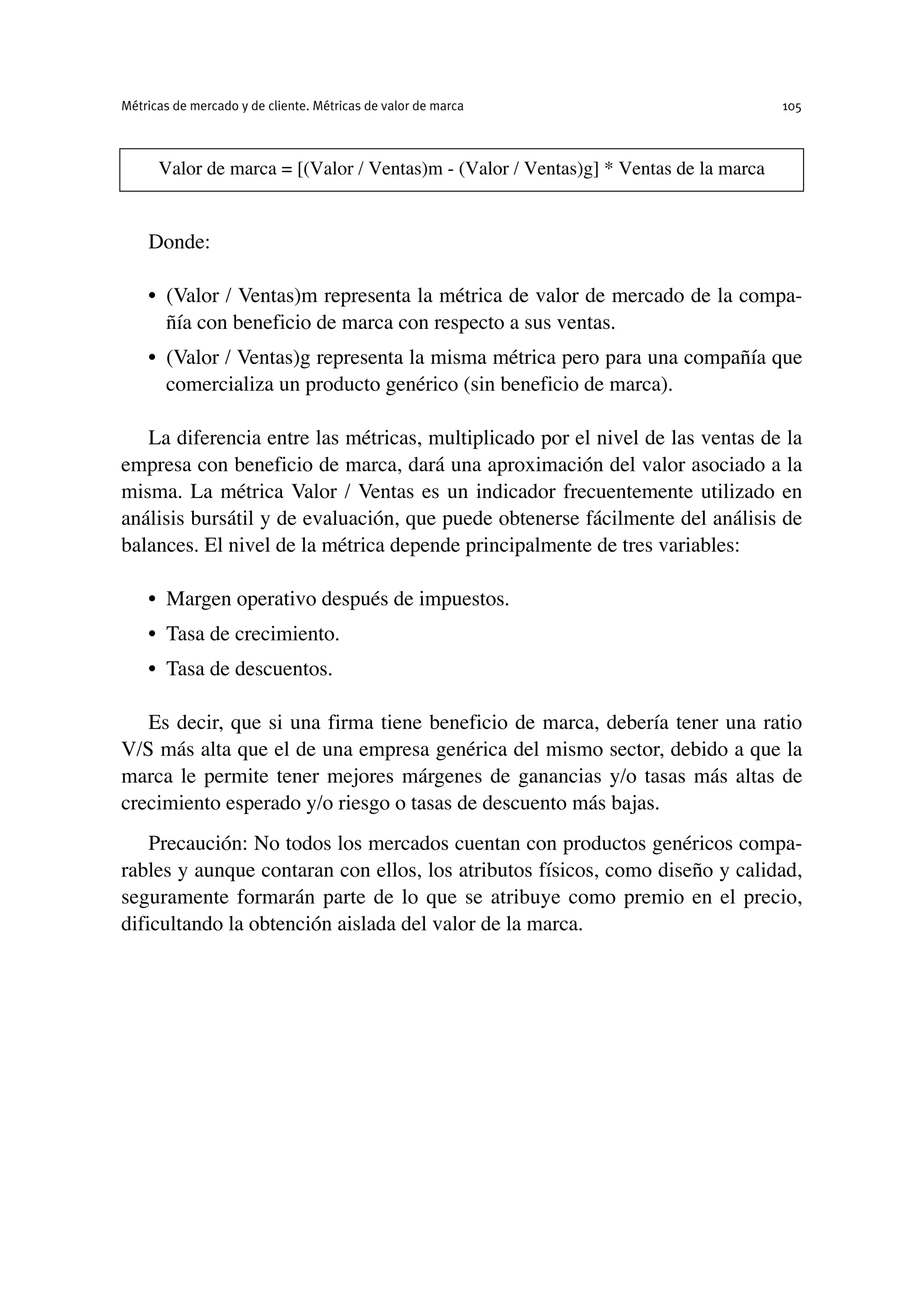 Donde:
• (Valor / Ventas)m representa la métrica de valor de mercado de la compa-
ñía con beneficio de marca con respecto a sus ventas.
• (Valor / Ventas)g representa la misma métrica pero para una compañía que
comercializa un producto genérico (sin beneficio de marca).
La diferencia entre las métricas, multiplicado por el nivel de las ventas de la
empresa con beneficio de marca, dará una aproximación del valor asociado a la
misma. La métrica Valor / Ventas es un indicador frecuentemente utilizado en
análisis bursátil y de evaluación, que puede obtenerse fácilmente del análisis de
balances. El nivel de la métrica depende principalmente de tres variables:
• Margen operativo después de impuestos.
• Tasa de crecimiento.
• Tasa de descuentos.
Es decir, que si una firma tiene beneficio de marca, debería tener una ratio
V/S más alta que el de una empresa genérica del mismo sector, debido a que la
marca le permite tener mejores márgenes de ganancias y/o tasas más altas de
crecimiento esperado y/o riesgo o tasas de descuento más bajas.
Precaución: No todos los mercados cuentan con productos genéricos compa-
rables y aunque contaran con ellos, los atributos físicos, como diseño y calidad,
seguramente formarán parte de lo que se atribuye como premio en el precio,
dificultando la obtención aislada del valor de la marca.
Métricas de mercado y de cliente. Métricas de valor de marca 105
Valor de marca = [(Valor / Ventas)m - (Valor / Ventas)g] * Ventas de la marca
 
