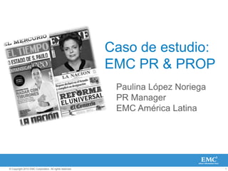 © Copyright 2010 EMC Corporation. All rights reserved. 1
Caso de estudio:
EMC PR & PROP
Paulina López Noriega
PR Manager
EMC América Latina
 