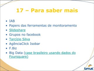 17 – Para saber mais
• IAB
• Papers das ferramentas de monitoramento
• Slideshare
• Grupos no facebook
• Tarcízio Silva
• AgênciaClick Isobar
• F.Biz
• Big Data (case brasileiro usando dados do
Foursquare)
 
