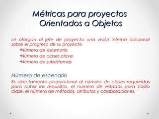 Métricas para proyectos
         Orientados a Objetos
Le otorgan al jefe de proyecto una visión interna adicional
sobre el progreso de su proyecto
   •Número de escenario
   •Número de clases clave
   •Número de subsistemas


Número de escenario
Es directamente proporcional al número de clases requeridas
para cubrir los requisitos, el número de estados para cada
clase, el número de métodos, atributos y colaboraciones.
 
