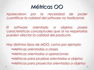 Métricas OO
Aparecieron por la necesidad de poder
cuantificar la calidad del software no tradicional.

El  software     orientado   a   objetos   posee
características conceptuales que al no respetarlas
pueden afectar la calidad del producto.

Hay distintos tipos de MOO, como por ejemplo:
  •Métricas orientadas a clases
  •Métricas orientadas a operaciones
  •Métricas para pruebas orientadas a objetos
  •Métricas para proyectos orientados a objetos
 