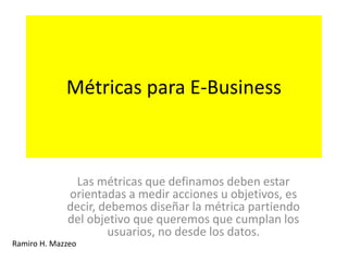 Métricas para E-Business
Las métricas que definamos deben estar
orientadas a medir acciones u objetivos, es
decir, debemos diseñar la métrica partiendo
del objetivo que queremos que cumplan los
usuarios, no desde los datos.
Ramiro H. Mazzeo
 