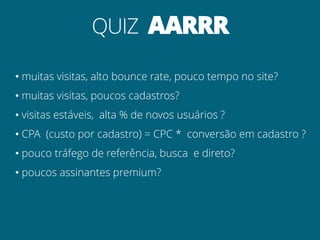 QUIZ AARRR
• muitas visitas, alto bounce rate, pouco tempo no site?
• muitas visitas, poucos cadastros?
• visitas estáveis, alta % de novos usuários ?
• CPA (custo por cadastro) = CPC * conversão em cadastro ?
• pouco tráfego de referência, busca e direto?
• poucos assinantes premium?
 