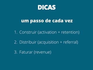DICAS
um passo de cada vez
1. Construir (activation + retention)
2. Distribuir (acquisition + referral)
3. Faturar (revenue)
 