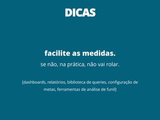 DICAS
facilite as medidas.
se não, na prática, não vai rolar.
[dashboards, relatórios, biblioteca de queries, configuração de
metas, ferramentas de análise de funil]
 