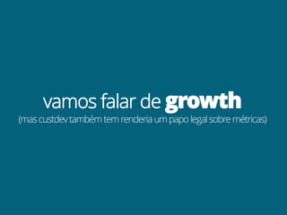 vamos falar de growth
(mas custdev também tem renderia um papo legal sobre métricas)
 